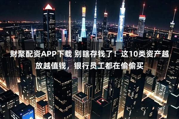 财聚配资APP下载 别瞎存钱了！这10类资产越放越值钱，银行员工都在偷偷买
